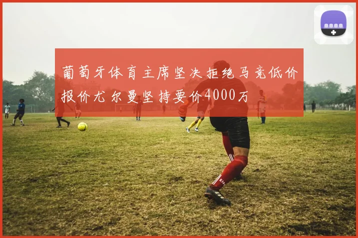 葡萄牙体育主席坚决拒绝马竞低价报价尤尔曼坚持要价4000万