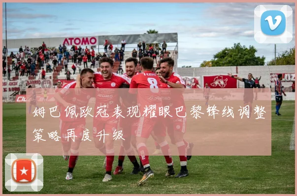 姆巴佩欧冠表现耀眼巴黎锋线调整策略再度升级