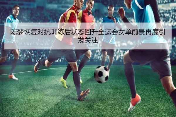 陈梦恢复对抗训练后状态回升全运会女单前景再度引发关注